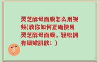 灵芝酵母面膜怎么用视频(教你如何正确使用灵芝酵母面膜，轻松拥有细嫩肌肤！)