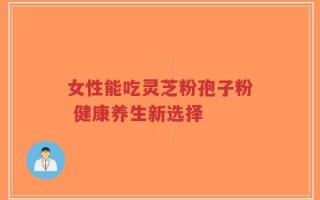 女性能吃灵芝粉孢子粉 健康养生新选择