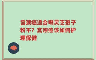 宫颈癌适合喝灵芝孢子粉不？宫颈癌该如何护理保健