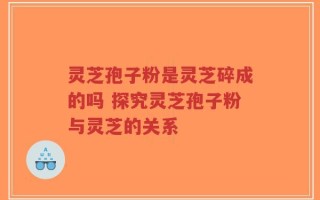 灵芝孢子粉是灵芝碎成的吗 探究灵芝孢子粉与灵芝的关系