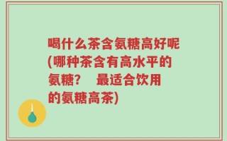喝什么茶含氨糖高好呢(哪种茶含有高水平的氨糖？  最适合饮用的氨糖高茶)