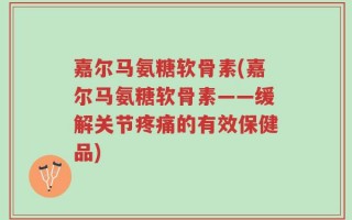 嘉尔马氨糖软骨素(嘉尔马氨糖软骨素——缓解关节疼痛的有效保健品)