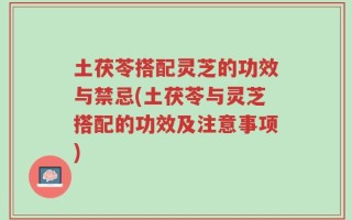 土茯苓搭配灵芝的功效与禁忌(土茯苓与灵芝搭配的功效及注意事项)