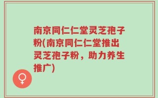 南京同仁仁堂灵芝孢子粉(南京同仁仁堂推出灵芝孢子粉，助力养生推广)