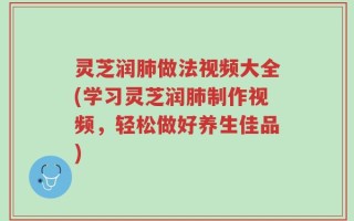 灵芝润肺做法视频大全(学习灵芝润肺制作视频，轻松做好养生佳品)