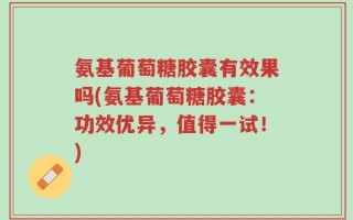 氨基葡萄糖胶囊有效果吗(氨基葡萄糖胶囊：功效优异，值得一试！)