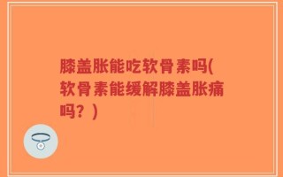 膝盖胀能吃软骨素吗(软骨素能缓解膝盖胀痛吗？)