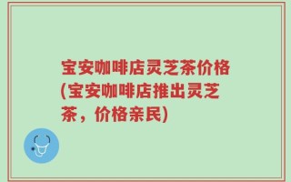 宝安咖啡店灵芝茶价格(宝安咖啡店推出灵芝茶，价格亲民)