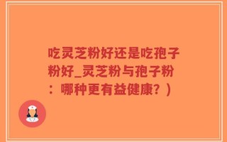 吃灵芝粉好还是吃孢子粉好_灵芝粉与孢子粉：哪种更有益健康？)