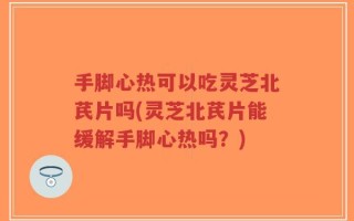 手脚心热可以吃灵芝北芪片吗(灵芝北芪片能缓解手脚心热吗？)