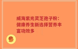 威海紫光灵芝孢子粉：健康养生新选择营养丰富功效多