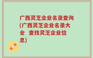广西灵芝企业名录查询(广西灵芝企业名录大全  查找灵芝企业信息)