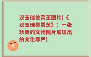 汉玉瑞兽灵芝图片(《汉玉瑞兽灵芝》：一张珍贵的文物图片展现出的文化尊严)