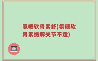 氨糖软骨素舒(氨糖软骨素缓解关节不适)