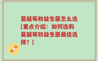 蔓越莓和益生菌怎么选(重点介绍：如何选购蔓越莓和益生菌最佳选择？)