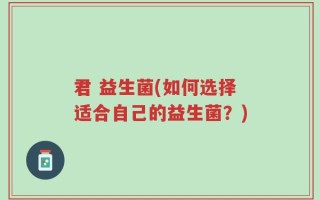 君 益生菌(如何选择适合自己的益生菌？)