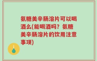 氨糖美辛肠溶片可以喝酒么(能喝酒吗？氨糖美辛肠溶片的饮用注意事项)