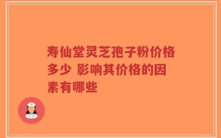 寿仙堂灵芝孢子粉价格多少 影响其价格的因素有哪些