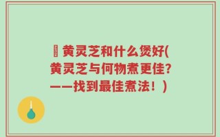 槡黄灵芝和什么煲好(黄灵芝与何物煮更佳？——找到最佳煮法！)