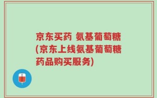 京东买药 氨基葡萄糖(京东上线氨基葡萄糖药品购买服务)