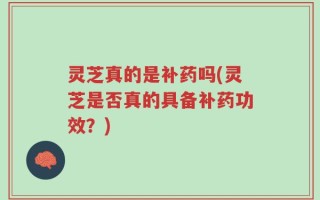 灵芝真的是补药吗(灵芝是否真的具备补药功效？)