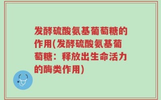 发酵硫酸氨基葡萄糖的作用(发酵硫酸氨基葡萄糖：释放出生命活力的酶类作用)