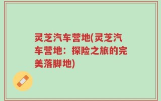 灵芝汽车营地(灵芝汽车营地：探险之旅的完美落脚地)