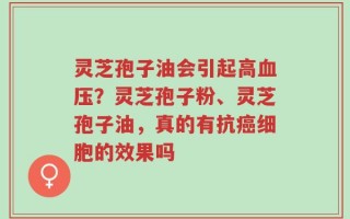 灵芝孢子油会引起高血压？灵芝孢子粉、灵芝孢子油，真的有抗癌细胞的效果吗