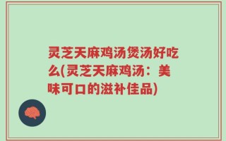 灵芝天麻鸡汤煲汤好吃么(灵芝天麻鸡汤：美味可口的滋补佳品)