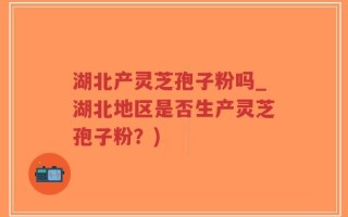 湖北产灵芝孢子粉吗_湖北地区是否生产灵芝孢子粉？)