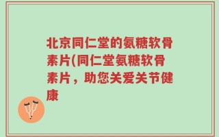北京同仁堂的氨糖软骨素片(同仁堂氨糖软骨素片，助您关爱关节健康