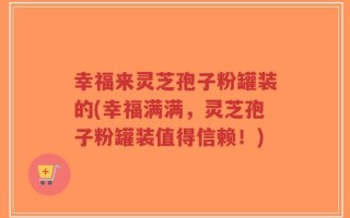 幸福来灵芝孢子粉罐装的(幸福满满，灵芝孢子粉罐装值得信赖！)