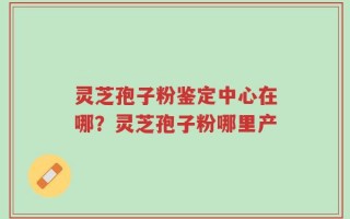 灵芝孢子粉鉴定中心在哪？灵芝孢子粉哪里产