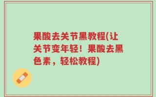 果酸去关节黑教程(让关节变年轻！果酸去黑色素，轻松教程)