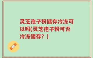 灵芝孢子粉储存冷冻可以吗(灵芝孢子粉可否冷冻储存？)