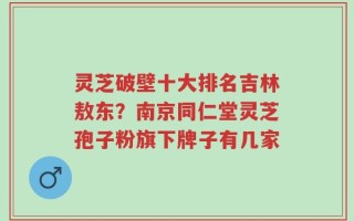 灵芝破壁十大排名吉林敖东？南京同仁堂灵芝孢子粉旗下牌子有几家