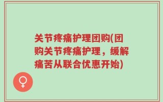 关节疼痛护理团购(团购关节疼痛护理，缓解痛苦从联合优惠开始)