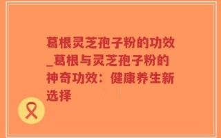 葛根灵芝孢子粉的功效_葛根与灵芝孢子粉的神奇功效：健康养生新选择