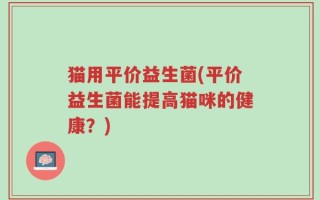 猫用平价益生菌(平价益生菌能提高猫咪的健康？)