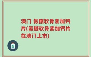 澳门 氨糖软骨素加钙片(氨糖软骨素加钙片在澳门上市)