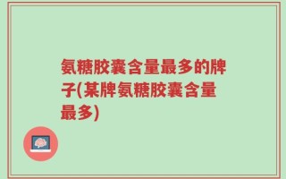 氨糖胶囊含量最多的牌子(某牌氨糖胶囊含量最多)