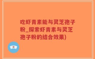 吃虾青素能与灵芝孢子粉_探索虾青素与灵芝孢子粉的结合效果)