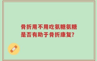 骨折用不用吃氨糖氨糖是否有助于骨折康复？