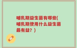 哺乳期益生菌有哪些(哺乳期使用什么益生菌最有益？)