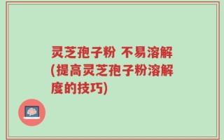 灵芝孢子粉 不易溶解(提高灵芝孢子粉溶解度的技巧)