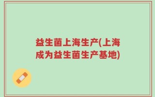 益生菌上海生产(上海成为益生菌生产基地)