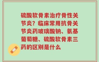 硫酸软骨素治疗骨性关节炎？临床常用抗骨关节炎药玻璃酸钠、氨基葡萄糖、硫酸软骨素三药的区别是什么