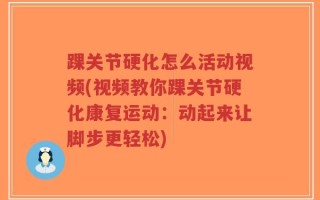 踝关节硬化怎么活动视频(视频教你踝关节硬化康复运动：动起来让脚步更轻松)