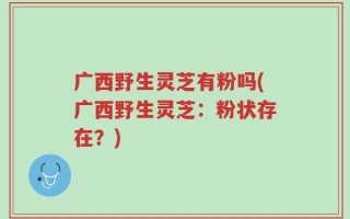 广西野生灵芝有粉吗(广西野生灵芝：粉状存在？)