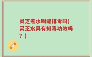 灵芝煮水喝能排毒吗(灵芝水具有排毒功效吗？)